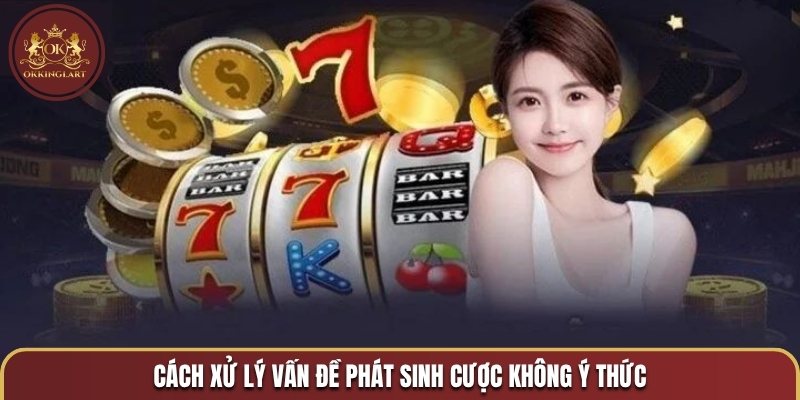Cách xử lý vấn đề phát sinh cược không ý thức